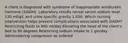 A client is diagnosed with syndrome of inappropriate antidiuretic hormone (SIADH). Laboratory results reveal serum sodium level 130 mEq/L and urine specific gravity 1.030. Which nursing intervention helps prevent complications associated with SIADH? Restricting fluids to 800 ml/day Elevating the head of the client's bed to 90 degrees Restricting sodium intake to 1 gm/day Administering vasopressin as ordered