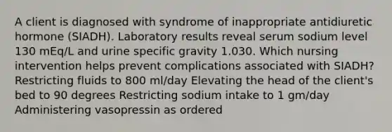 A client is diagnosed with syndrome of inappropriate antidiuretic hormone (SIADH). Laboratory results reveal serum sodium level 130 mEq/L and urine specific gravity 1.030. Which nursing intervention helps prevent complications associated with SIADH? Restricting fluids to 800 ml/day Elevating the head of the client's bed to 90 degrees Restricting sodium intake to 1 gm/day Administering vasopressin as ordered