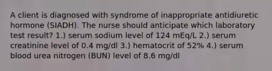 A client is diagnosed with syndrome of inappropriate antidiuretic hormone (SIADH). The nurse should anticipate which laboratory test result? 1.) serum sodium level of 124 mEq/L 2.) serum creatinine level of 0.4 mg/dl 3.) hematocrit of 52% 4.) serum blood urea nitrogen (BUN) level of 8.6 mg/dl