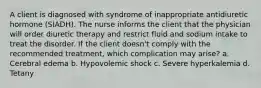 A client is diagnosed with syndrome of inappropriate antidiuretic hormone (SIADH). The nurse informs the client that the physician will order diuretic therapy and restrict fluid and sodium intake to treat the disorder. If the client doesn't comply with the recommended treatment, which complication may arise? a. Cerebral edema b. Hypovolemic shock c. Severe hyperkalemia d. Tetany