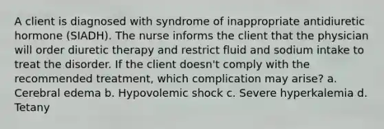 A client is diagnosed with syndrome of inappropriate antidiuretic hormone (SIADH). The nurse informs the client that the physician will order diuretic therapy and restrict fluid and sodium intake to treat the disorder. If the client doesn't comply with the recommended treatment, which complication may arise? a. Cerebral edema b. Hypovolemic shock c. Severe hyperkalemia d. Tetany