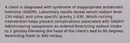 A client is diagnosed with syndrome of inappropriate antidiuretic hormone (SIADH). Laboratory results reveal serum sodium level 130 mEq/L and urine specific gravity 1.030. Which nursing intervention helps prevent complications associated with SIADH? Administering vasopressin as ordered Restricting sodium intake to 1 gm/day Elevating the head of the client's bed to 90 degrees Restricting fluids to 800 ml/day