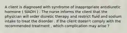 A client is diagnosed with syndrome of inappropriate antidiuretic hormone ( SIADH ) . The nurse informs the client that the physician will order diuretic therapy and restrict fluid and sodium intake to treat the disorder . If the client doesn't comply with the recommended treatment , which complication may arise ?