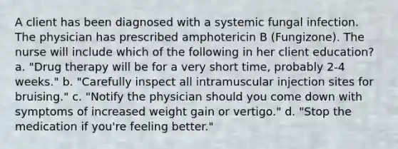 A client has been diagnosed with a systemic fungal infection. The physician has prescribed amphotericin B (Fungizone). The nurse will include which of the following in her client education? a. "Drug therapy will be for a very short time, probably 2-4 weeks." b. "Carefully inspect all intramuscular injection sites for bruising." c. "Notify the physician should you come down with symptoms of increased weight gain or vertigo." d. "Stop the medication if you're feeling better."