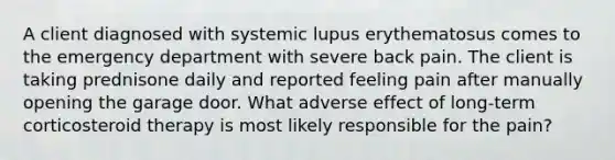 A client diagnosed with systemic lupus erythematosus comes to the emergency department with severe back pain. The client is taking prednisone daily and reported feeling pain after manually opening the garage door. What adverse effect of long-term corticosteroid therapy is most likely responsible for the pain?