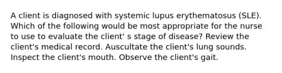 A client is diagnosed with systemic lupus erythematosus (SLE). Which of the following would be most appropriate for the nurse to use to evaluate the client' s stage of disease? Review the client's medical record. Auscultate the client's lung sounds. Inspect the client's mouth. Observe the client's gait.