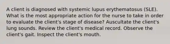 A client is diagnosed with systemic lupus erythematosus (SLE). What is the most appropriate action for the nurse to take in order to evaluate the client's stage of disease? Auscultate the client's lung sounds. Review the client's medical record. Observe the client's gait. Inspect the client's mouth.