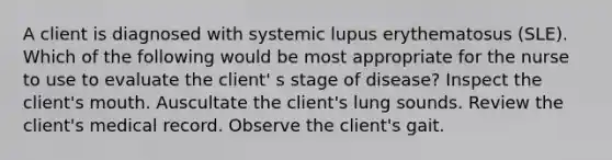 A client is diagnosed with systemic lupus erythematosus (SLE). Which of the following would be most appropriate for the nurse to use to evaluate the client' s stage of disease? Inspect the client's mouth. Auscultate the client's lung sounds. Review the client's medical record. Observe the client's gait.