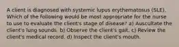 A client is diagnosed with systemic lupus erythematosus (SLE). Which of the following would be most appropriate for the nurse to use to evaluate the client's stage of disease? a) Auscultate the client's lung sounds. b) Observe the client's gait. c) Review the client's medical record. d) Inspect the client's mouth.