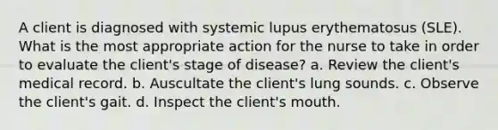 A client is diagnosed with systemic lupus erythematosus (SLE). What is the most appropriate action for the nurse to take in order to evaluate the client's stage of disease? a. Review the client's medical record. b. Auscultate the client's lung sounds. c. Observe the client's gait. d. Inspect the client's mouth.