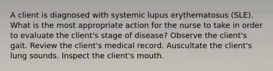 A client is diagnosed with systemic lupus erythematosus (SLE). What is the most appropriate action for the nurse to take in order to evaluate the client's stage of disease? Observe the client's gait. Review the client's medical record. Auscultate the client's lung sounds. Inspect the client's mouth.