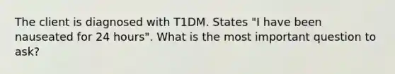 The client is diagnosed with T1DM. States "I have been nauseated for 24 hours". What is the most important question to ask?