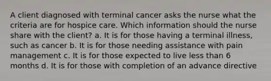 A client diagnosed with terminal cancer asks the nurse what the criteria are for hospice care. Which information should the nurse share with the client? a. It is for those having a terminal illness, such as cancer b. It is for those needing assistance with pain management c. It is for those expected to live less than 6 months d. It is for those with completion of an advance directive