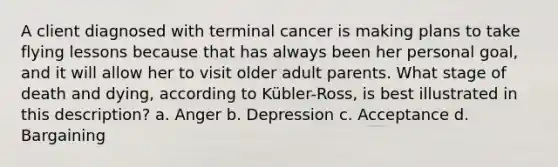 A client diagnosed with terminal cancer is making plans to take flying lessons because that has always been her personal goal, and it will allow her to visit older adult parents. What stage of death and dying, according to Kübler-Ross, is best illustrated in this description? a. Anger b. Depression c. Acceptance d. Bargaining