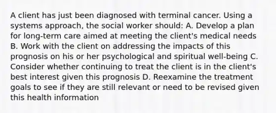 A client has just been diagnosed with terminal cancer. Using a systems approach, the social worker should: A. Develop a plan for long-term care aimed at meeting the client's medical needs B. Work with the client on addressing the impacts of this prognosis on his or her psychological and spiritual well-being C. Consider whether continuing to treat the client is in the client's best interest given this prognosis D. Reexamine the treatment goals to see if they are still relevant or need to be revised given this health information