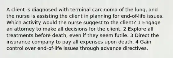 A client is diagnosed with terminal carcinoma of the lung, and the nurse is assisting the client in planning for end-of-life issues. Which activity would the nurse suggest to the client? 1 Engage an attorney to make all decisions for the client. 2 Explore all treatments before death, even if they seem futile. 3 Direct the insurance company to pay all expenses upon death. 4 Gain control over end-of-life issues through advance directives.