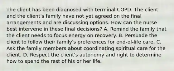 The client has been diagnosed with terminal COPD. The client and the client's family have not yet agreed on the final arrangements and are discussing options. How can the nurse best intervene in these final decisions? A. Remind the family that the client needs to focus energy on recovery. B. Persuade the client to follow their family's preferences for end-of-life care. C. Ask the family members about coordinating spiritual care for the client. D. Respect the client's autonomy and right to determine how to spend the rest of his or her life.