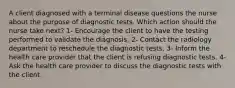 A client diagnosed with a terminal disease questions the nurse about the purpose of diagnostic tests. Which action should the nurse take next? 1- Encourage the client to have the testing performed to validate the diagnosis. 2- Contact the radiology department to reschedule the diagnostic tests. 3- Inform the health care provider that the client is refusing diagnostic tests. 4- Ask the health care provider to discuss the diagnostic tests with the client.