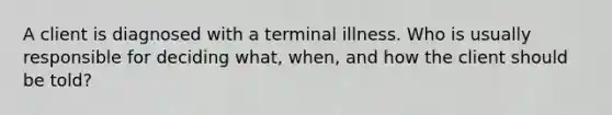 A client is diagnosed with a terminal illness. Who is usually responsible for deciding what, when, and how the client should be told?