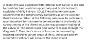 A client who was diagnosed with terminal liver cancer is still able to comb her hair, wash her upper body and brush her teeth, (activities of daily living or ADLs).The palliative care team observes that the client's family completes all of the ADLs for their loved one. Which of the following rationales for self-care is most important for the team to communicate to the family? A. Strengthening of the client's muscles may promote healing of the cancer B. The client needs time alone to reason through the diagnosis C. The client's sense of loss can be lessened by retaining control in certain areas of life D. Increased activity required for self-care will enhance the client'smood