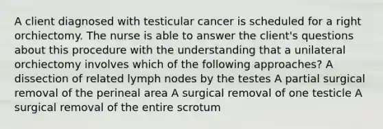 A client diagnosed with testicular cancer is scheduled for a right orchiectomy. The nurse is able to answer the client's questions about this procedure with the understanding that a unilateral orchiectomy involves which of the following approaches? A dissection of related lymph nodes by the testes A partial surgical removal of the perineal area A surgical removal of one testicle A surgical removal of the entire scrotum