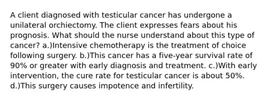 A client diagnosed with testicular cancer has undergone a unilateral orchiectomy. The client expresses fears about his prognosis. What should the nurse understand about this type of cancer? a.)Intensive chemotherapy is the treatment of choice following surgery. b.)This cancer has a five-year survival rate of 90% or greater with early diagnosis and treatment. c.)With early intervention, the cure rate for testicular cancer is about 50%. d.)This surgery causes impotence and infertility.