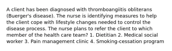 A client has been diagnosed with thromboangiitis obliterans (Buerger's disease). The nurse is identifying measures to help the client cope with lifestyle changes needed to control the disease process. The nurse plans to refer the client to which member of the health care team? 1. Dietitian 2. Medical social worker 3. Pain management clinic 4. Smoking-cessation program