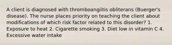 A client is diagnosed with thromboangiitis obliterans (Buerger's disease). The nurse places priority on teaching the client about modifications of which risk factor related to this disorder? 1. Exposure to heat 2. Cigarette smoking 3. Diet low in vitamin C 4. Excessive water intake