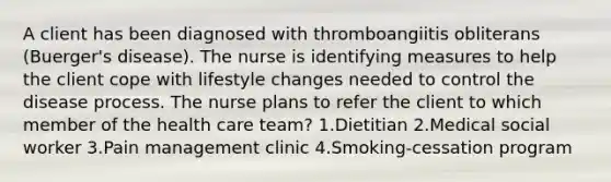 A client has been diagnosed with thromboangiitis obliterans (Buerger's disease). The nurse is identifying measures to help the client cope with lifestyle changes needed to control the disease process. The nurse plans to refer the client to which member of the health care team? 1.Dietitian 2.Medical social worker 3.Pain management clinic 4.Smoking-cessation program