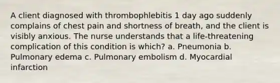 A client diagnosed with thrombophlebitis 1 day ago suddenly complains of chest pain and shortness of breath, and the client is visibly anxious. The nurse understands that a life-threatening complication of this condition is which? a. Pneumonia b. Pulmonary edema c. Pulmonary embolism d. Myocardial infarction