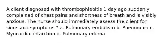 A client diagnosed with thrombophlebitis 1 day ago suddenly complained of chest pains and shortness of breath and is visibly anxious. The nurse should immediately assess the client for signs and symptoms ? a. Pulmonary embolism b. Pneumonia c. Myocardial infarction d. Pulmonary edema