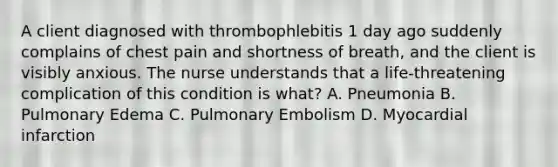 A client diagnosed with thrombophlebitis 1 day ago suddenly complains of chest pain and shortness of breath, and the client is visibly anxious. The nurse understands that a life-threatening complication of this condition is what? A. Pneumonia B. Pulmonary Edema C. Pulmonary Embolism D. Myocardial infarction