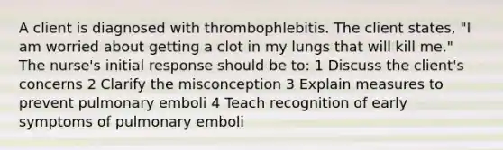 A client is diagnosed with thrombophlebitis. The client states, "I am worried about getting a clot in my lungs that will kill me." The nurse's initial response should be to: 1 Discuss the client's concerns 2 Clarify the misconception 3 Explain measures to prevent pulmonary emboli 4 Teach recognition of early symptoms of pulmonary emboli