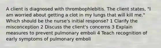 A client is diagnosed with thrombophlebitis. The client states, "I am worried about getting a clot in my lungs that will kill me." Which should be the nurse's initial response? 1 Clarify the misconception 2 Discuss the client's concerns 3 Explain measures to prevent pulmonary emboli 4 Teach recognition of early symptoms of pulmonary emboli