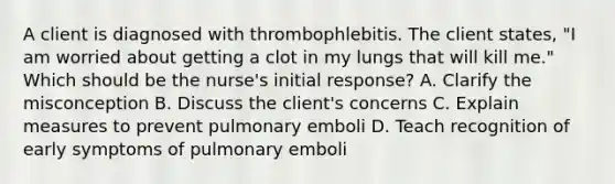 A client is diagnosed with thrombophlebitis. The client states, "I am worried about getting a clot in my lungs that will kill me." Which should be the nurse's initial response? A. Clarify the misconception B. Discuss the client's concerns C. Explain measures to prevent pulmonary emboli D. Teach recognition of early symptoms of pulmonary emboli