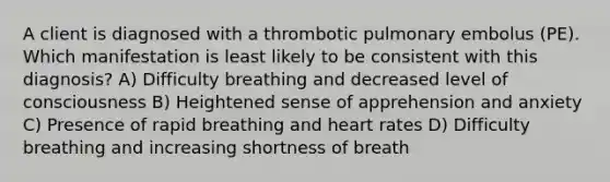 A client is diagnosed with a thrombotic pulmonary embolus (PE). Which manifestation is least likely to be consistent with this diagnosis? A) Difficulty breathing and decreased level of consciousness B) Heightened sense of apprehension and anxiety C) Presence of rapid breathing and heart rates D) Difficulty breathing and increasing shortness of breath