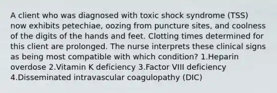 A client who was diagnosed with toxic shock syndrome (TSS) now exhibits petechiae, oozing from puncture sites, and coolness of the digits of the hands and feet. Clotting times determined for this client are prolonged. The nurse interprets these clinical signs as being most compatible with which condition? 1.Heparin overdose 2.Vitamin K deficiency 3.Factor VIII deficiency 4.Disseminated intravascular coagulopathy (DIC)