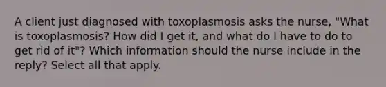 A client just diagnosed with toxoplasmosis asks the nurse, "What is toxoplasmosis? How did I get it, and what do I have to do to get rid of it"? Which information should the nurse include in the reply? Select all that apply.