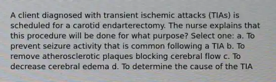 A client diagnosed with transient ischemic attacks (TIAs) is scheduled for a carotid endarterectomy. The nurse explains that this procedure will be done for what purpose? Select one: a. To prevent seizure activity that is common following a TIA b. To remove atherosclerotic plaques blocking cerebral flow c. To decrease cerebral edema d. To determine the cause of the TIA