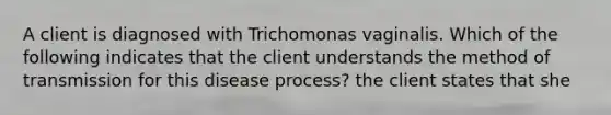 A client is diagnosed with Trichomonas vaginalis. Which of the following indicates that the client understands the method of transmission for this disease process? the client states that she