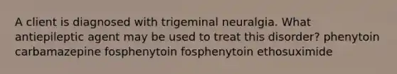 A client is diagnosed with trigeminal neuralgia. What antiepileptic agent may be used to treat this disorder? phenytoin carbamazepine fosphenytoin fosphenytoin ethosuximide