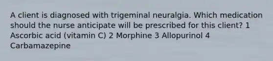 A client is diagnosed with trigeminal neuralgia. Which medication should the nurse anticipate will be prescribed for this client? 1 Ascorbic acid (vitamin C) 2 Morphine 3 Allopurinol 4 Carbamazepine