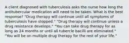 A client diagnosed with tuberculosis asks the nurse how long the antitubercular medication will need to be taken. What is the best response? "Drug therapy will continue until all symptoms of tuberculosis have stopped." "Drug therapy will continue unless a drug resistance develops." "You can take drug therapy for as long as 24 months or until all tubercle bacilli are eliminated." "You will be on multiple drug therapy for the rest of your life."