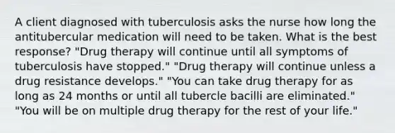 A client diagnosed with tuberculosis asks the nurse how long the antitubercular medication will need to be taken. What is the best response? "Drug therapy will continue until all symptoms of tuberculosis have stopped." "Drug therapy will continue unless a drug resistance develops." "You can take drug therapy for as long as 24 months or until all tubercle bacilli are eliminated." "You will be on multiple drug therapy for the rest of your life."