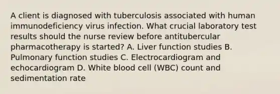 A client is diagnosed with tuberculosis associated with human immunodeficiency virus infection. What crucial laboratory test results should the nurse review before antitubercular pharmacotherapy is started? A. Liver function studies B. Pulmonary function studies C. Electrocardiogram and echocardiogram D. White blood cell (WBC) count and sedimentation rate