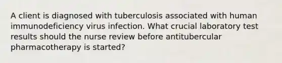 A client is diagnosed with tuberculosis associated with human immunodeficiency virus infection. What crucial laboratory test results should the nurse review before antitubercular pharmacotherapy is started?