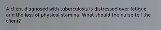 A client diagnosed with tuberculosis is distressed over fatigue and the loss of physical stamina. What should the nurse tell the client?