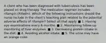 A client who has been diagnosed with tuberculosis has been placed on drug therapy. The medication regimen includes rifampin (Rifadin). Which of the following instructions should the nurse include in the client's teaching plan related to the potential adverse effects of rifampin? Select all that apply. ■ 1. Having eye examinations every 6 months. ■ 2. Maintaining follow-up monitoring of liver enzymes. ■ 3. Decreasing protein intake in the diet. ■ 4. Avoiding alcohol intake. ■ 5. The urine may have an orange color.