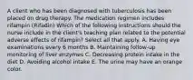 A client who has been diagnosed with tuberculosis has been placed on drug therapy. The medication regimen includes rifampin (Rifadin) Which of the following instructions should the nurse include in the client's teaching plan related to the potential adverse effects of rifampin? Select all that apply. A. Having eye examinations every 6 months B. Maintaining follow-up monitoring of liver enzymes C. Decreasing protein intake in the diet D. Avoiding alcohol intake E. The urine may have an orange color.