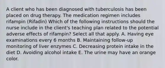 A client who has been diagnosed with tuberculosis has been placed on drug therapy. The medication regimen includes rifampin (Rifadin) Which of the following instructions should the nurse include in the client's teaching plan related to the potential adverse effects of rifampin? Select all that apply. A. Having eye examinations every 6 months B. Maintaining follow-up monitoring of liver enzymes C. Decreasing protein intake in the diet D. Avoiding alcohol intake E. The urine may have an orange color.